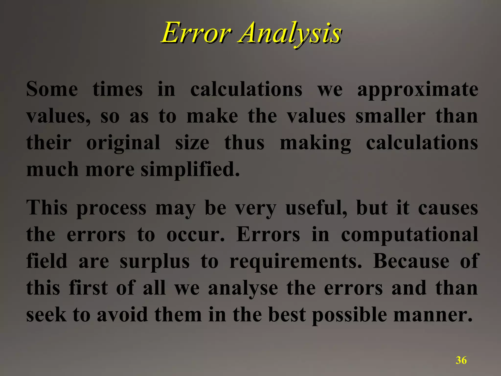 Error AnalysisError Analysis
Some times in calculations we approximate
values, so as to make the values smaller than
their original size thus making calculations
much more simplified.
This process may be very useful, but it causes
the errors to occur. Errors in computational
field are surplus to requirements. Because of
this first of all we analyse the errors and than
seek to avoid them in the best possible manner.
36
 