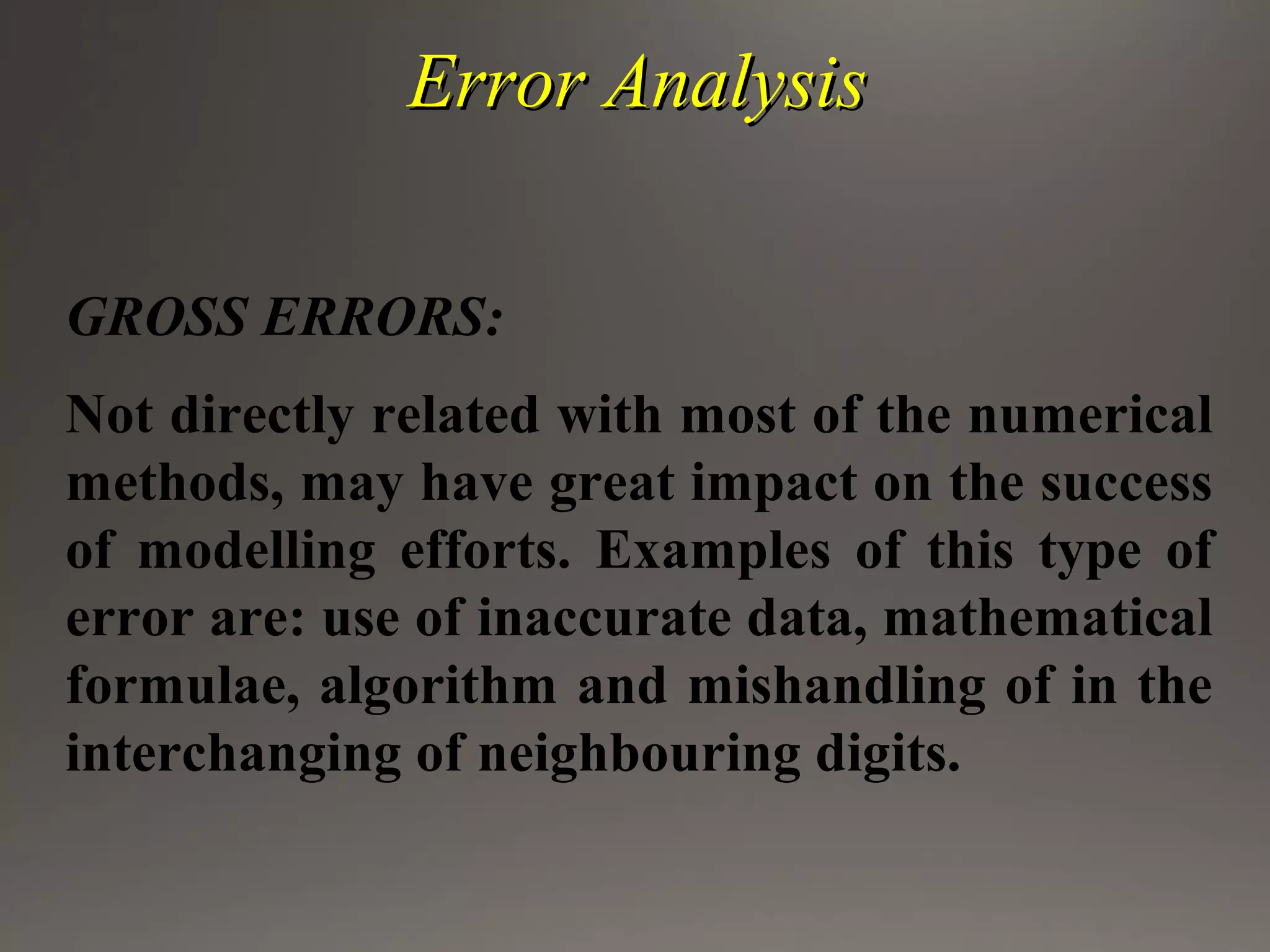 Error AnalysisError Analysis
GROSS ERRORS:
Not directly related with most of the numerical
methods, may have great impact on the success
of modelling efforts. Examples of this type of
error are: use of inaccurate data, mathematical
formulae, algorithm and mishandling of in the
interchanging of neighbouring digits.
 