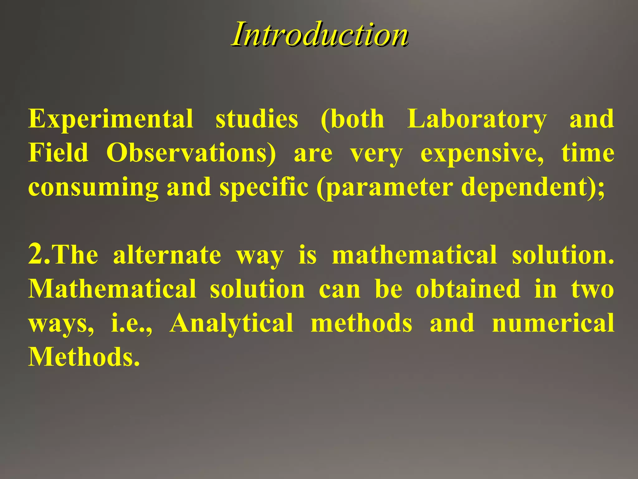 IntroductionIntroduction
Experimental studies (both Laboratory and
Field Observations) are very expensive, time
consuming and specific (parameter dependent);
2.The alternate way is mathematical solution.
Mathematical solution can be obtained in two
ways, i.e., Analytical methods and numerical
Methods.
 