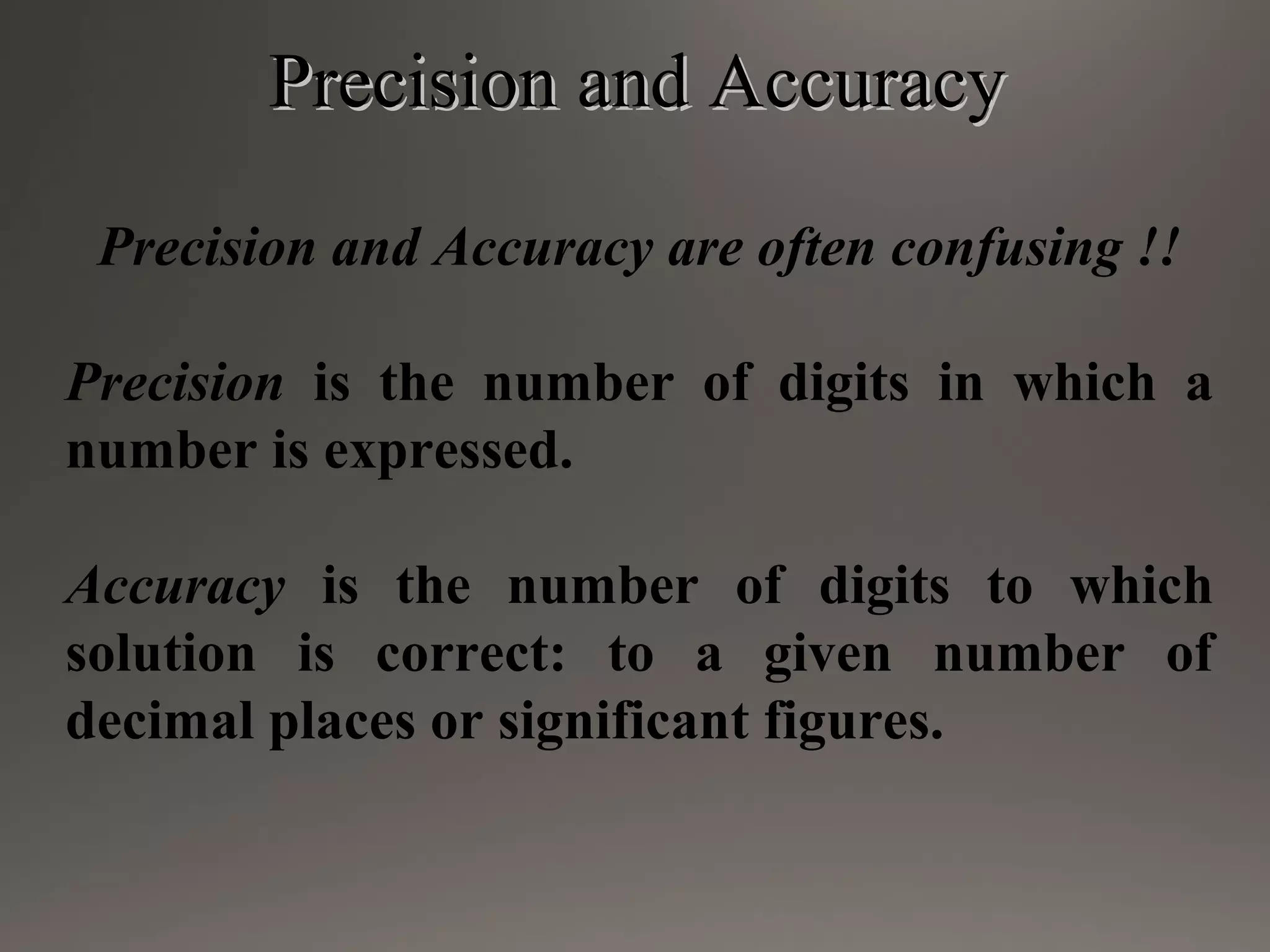 Precision and AccuracyPrecision and Accuracy
Precision and Accuracy are often confusing !!
Precision is the number of digits in which a
number is expressed.
Accuracy is the number of digits to which
solution is correct: to a given number of
decimal places or significant figures.
 