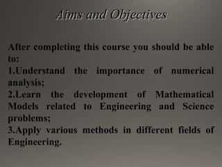 Aims and ObjectivesAims and Objectives
After completing this course you should be able
to:
1.Understand the importance of numerical
analysis;
2.Learn the development of Mathematical
Models related to Engineering and Science
problems;
3.Apply various methods in different fields of
Engineering.
 