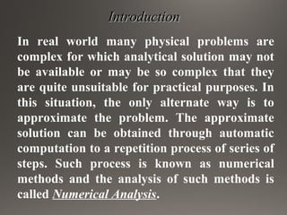 IntroductionIntroduction
In real world many physical problems are
complex for which analytical solution may not
be available or may be so complex that they
are quite unsuitable for practical purposes. In
this situation, the only alternate way is to
approximate the problem. The approximate
solution can be obtained through automatic
computation to a repetition process of series of
steps. Such process is known as numerical
methods and the analysis of such methods is
called Numerical Analysis.
 