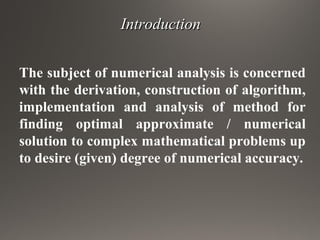 IntroductionIntroduction
The subject of numerical analysis is concerned
with the derivation, construction of algorithm,
implementation and analysis of method for
finding optimal approximate / numerical
solution to complex mathematical problems up
to desire (given) degree of numerical accuracy.
 