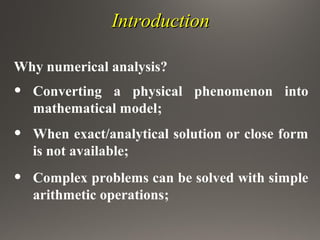 IntroductionIntroduction
Why numerical analysis?
• Converting a physical phenomenon into
mathematical model;
• When exact/analytical solution or close form
is not available;
• Complex problems can be solved with simple
arithmetic operations;
 