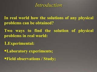 IntroductionIntroduction
In real world how the solutions of any physical
problems can be obtained?
Two ways to find the solution of physical
problems in real world:
1.Experimental:
•Laboratory experiments;
•Field observations / Study;
 