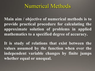 Numerical MethodsNumerical Methods
Main aim / objective of numerical methods is to
provide practical procedure for calculating the
approximate solution of problems in applied
mathematics to a specified degree of accuracy.
It is study of relations that exist between the
values assumed by the function when ever the
independent variable changes by finite jumps
whether equal or unequal.
 