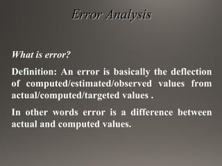 Error AnalysisError Analysis
What is error?
Definition: An error is basically the deflection
of computed/estimated/observed values from
actual/computed/targeted values .
In other words error is a difference between
actual and computed values.
 