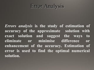 Error AnalysisError Analysis
Errors analysis is the study of estimation of
accuracy of the approximate solution with
exact solution and suggest the ways to
eliminate or minimise difference or
enhancement of the accuracy. Estimation of
error is used to find the optimal numerical
solution.
 