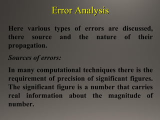 Error AnalysisError Analysis
Here various types of errors are discussed,
there source and the nature of their
propagation.
Sources of errors:
In many computational techniques there is the
requirement of precision of significant figures.
The significant figure is a number that carries
real information about the magnitude of
number.
 