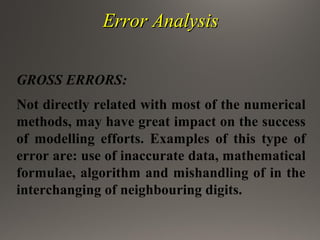 Error AnalysisError Analysis
GROSS ERRORS:
Not directly related with most of the numerical
methods, may have great impact on the success
of modelling efforts. Examples of this type of
error are: use of inaccurate data, mathematical
formulae, algorithm and mishandling of in the
interchanging of neighbouring digits.
 
