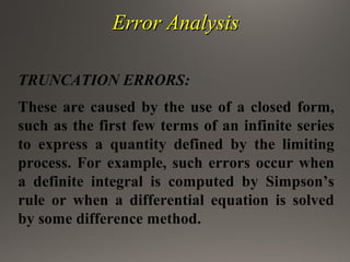 Error AnalysisError Analysis
TRUNCATION ERRORS:
These are caused by the use of a closed form,
such as the first few terms of an infinite series
to express a quantity defined by the limiting
process. For example, such errors occur when
a definite integral is computed by Simpson’s
rule or when a differential equation is solved
by some difference method.
 