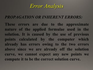 Error AnalysisError Analysis
PROPAGATION OR INHERENT ERRORS:
These errors are due to the approximate
nature of the applied formulae used in the
solution. It is caused by the use of previous
points calculated by the computer which
already has errors owing to the two errors
above since we are already off the solution
curve, we cannot expect any new points we
compute it to be the correct solution curve.
 
