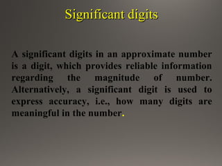 Significant digitsSignificant digits
A significant digits in an approximate number
is a digit, which provides reliable information
regarding the magnitude of number.
Alternatively, a significant digit is used to
express accuracy, i.e., how many digits are
meaningful in the number.
 