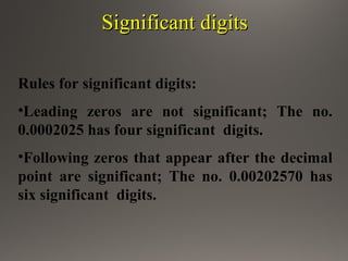 Significant digitsSignificant digits
Rules for significant digits:
•Leading zeros are not significant; The no.
0.0002025 has four significant digits.
•Following zeros that appear after the decimal
point are significant; The no. 0.00202570 has
six significant digits.
 