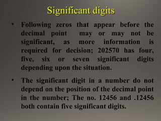 Significant digitsSignificant digits
• Following zeros that appear before the
decimal point may or may not be
significant, as more information is
required for decision; 202570 has four,
five, six or seven significant digits
depending upon the situation.
• The significant digit in a number do not
depend on the position of the decimal point
in the number; The no. 12456 and .12456
both contain five significant digits.
 