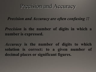 Precision and AccuracyPrecision and Accuracy
Precision and Accuracy are often confusing !!
Precision is the number of digits in which a
number is expressed.
Accuracy is the number of digits to which
solution is correct: to a given number of
decimal places or significant figures.
 