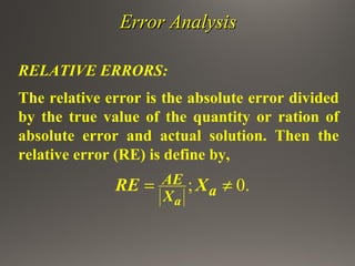 Error AnalysisError Analysis
RELATIVE ERRORS:
The relative error is the absolute error divided
by the true value of the quantity or ration of
absolute error and actual solution. Then the
relative error (RE) is define by,
; 0.
a
AE
aX
RE X= ≠
 