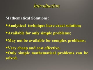 IntroductionIntroduction
Mathematical Solutions:
•Analytical technique have exact solution;
•Available for only simple problems;
•May not be available for complex problems;
•Very cheap and cost effective.
•Only simple mathematical problems can be
solved.
 