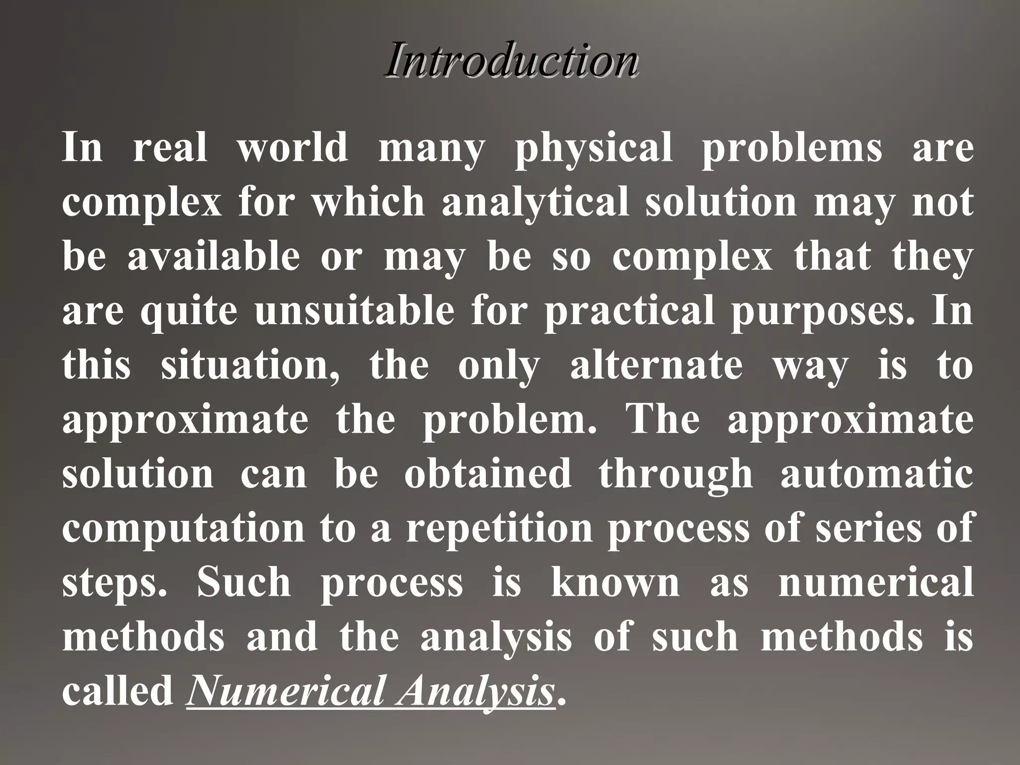 IntroductionIntroduction
In real world many physical problems are
complex for which analytical solution may not
be available or may be so complex that they
are quite unsuitable for practical purposes. In
this situation, the only alternate way is to
approximate the problem. The approximate
solution can be obtained through automatic
computation to a repetition process of series of
steps. Such process is known as numerical
methods and the analysis of such methods is
called Numerical Analysis.
 