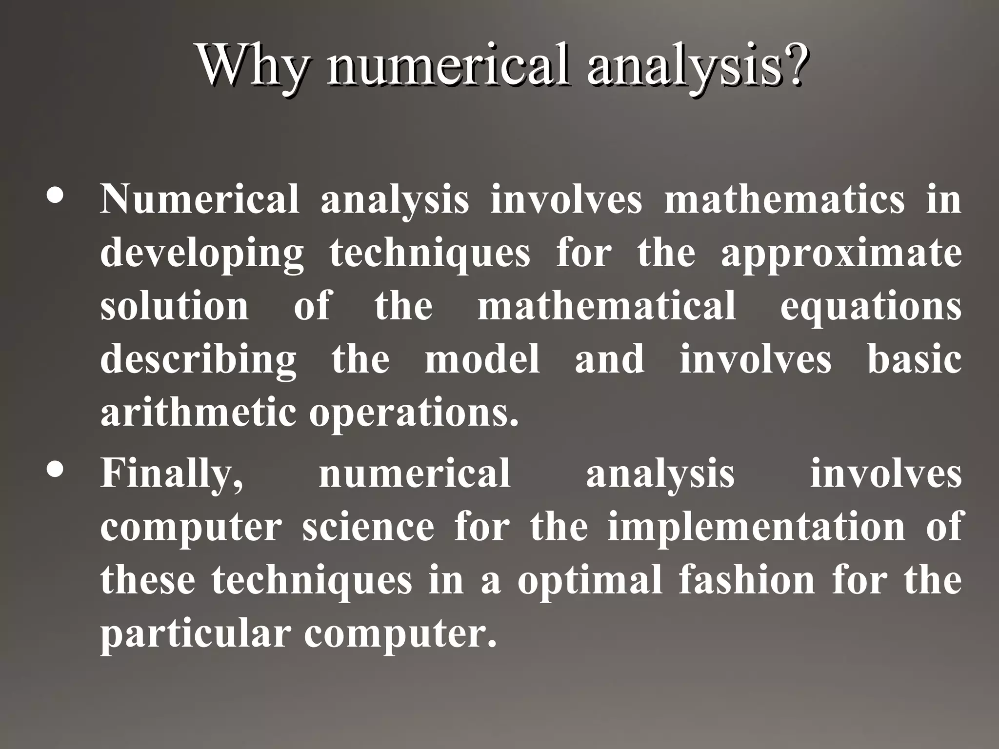 Why numerical analysis?Why numerical analysis?
• Numerical analysis involves mathematics in
developing techniques for the approximate
solution of the mathematical equations
describing the model and involves basic
arithmetic operations.
• Finally, numerical analysis involves
computer science for the implementation of
these techniques in a optimal fashion for the
particular computer.
 