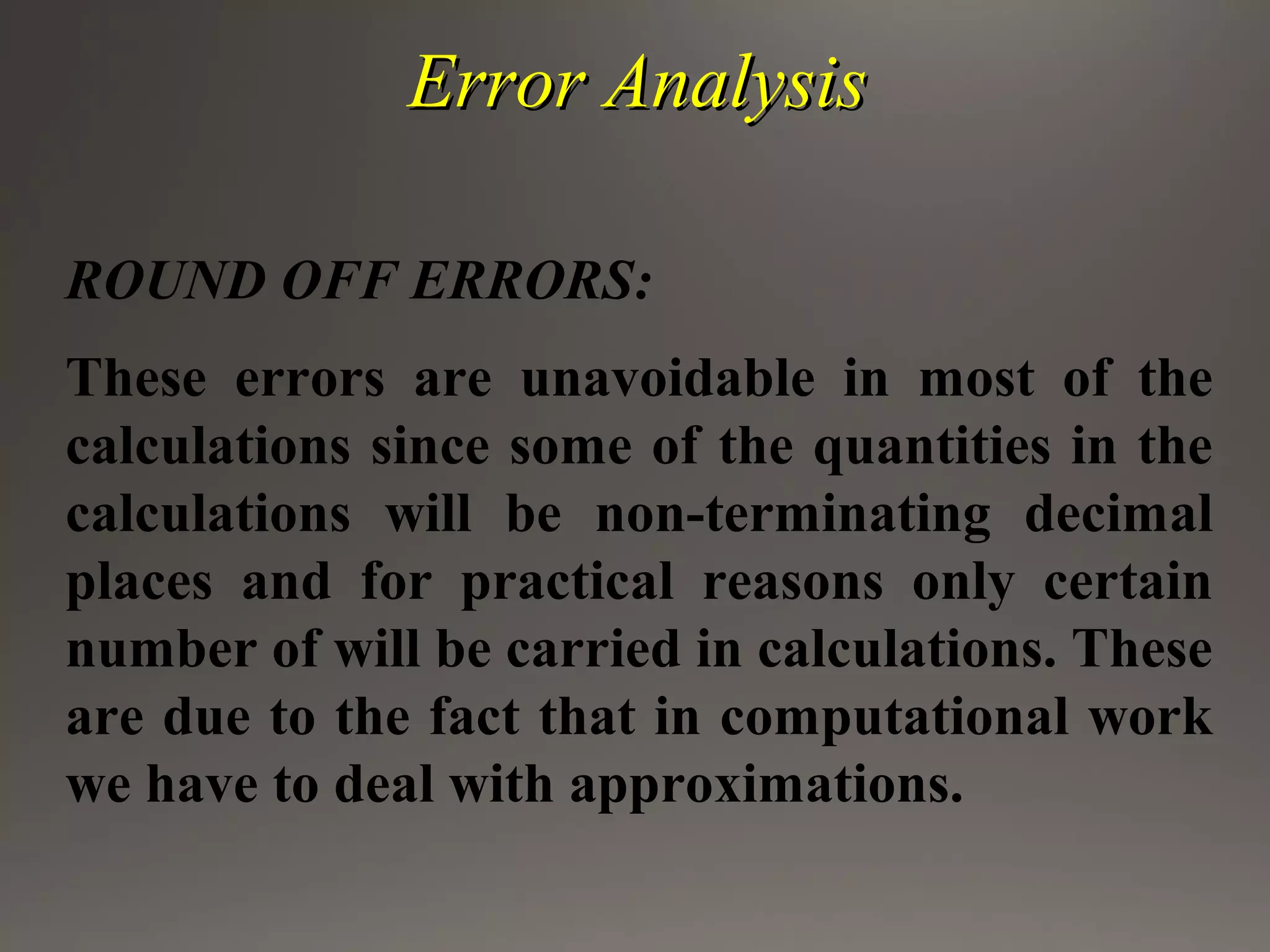 Error AnalysisError Analysis
ROUND OFF ERRORS:
These errors are unavoidable in most of the
calculations since some of the quantities in the
calculations will be non-terminating decimal
places and for practical reasons only certain
number of will be carried in calculations. These
are due to the fact that in computational work
we have to deal with approximations.
 