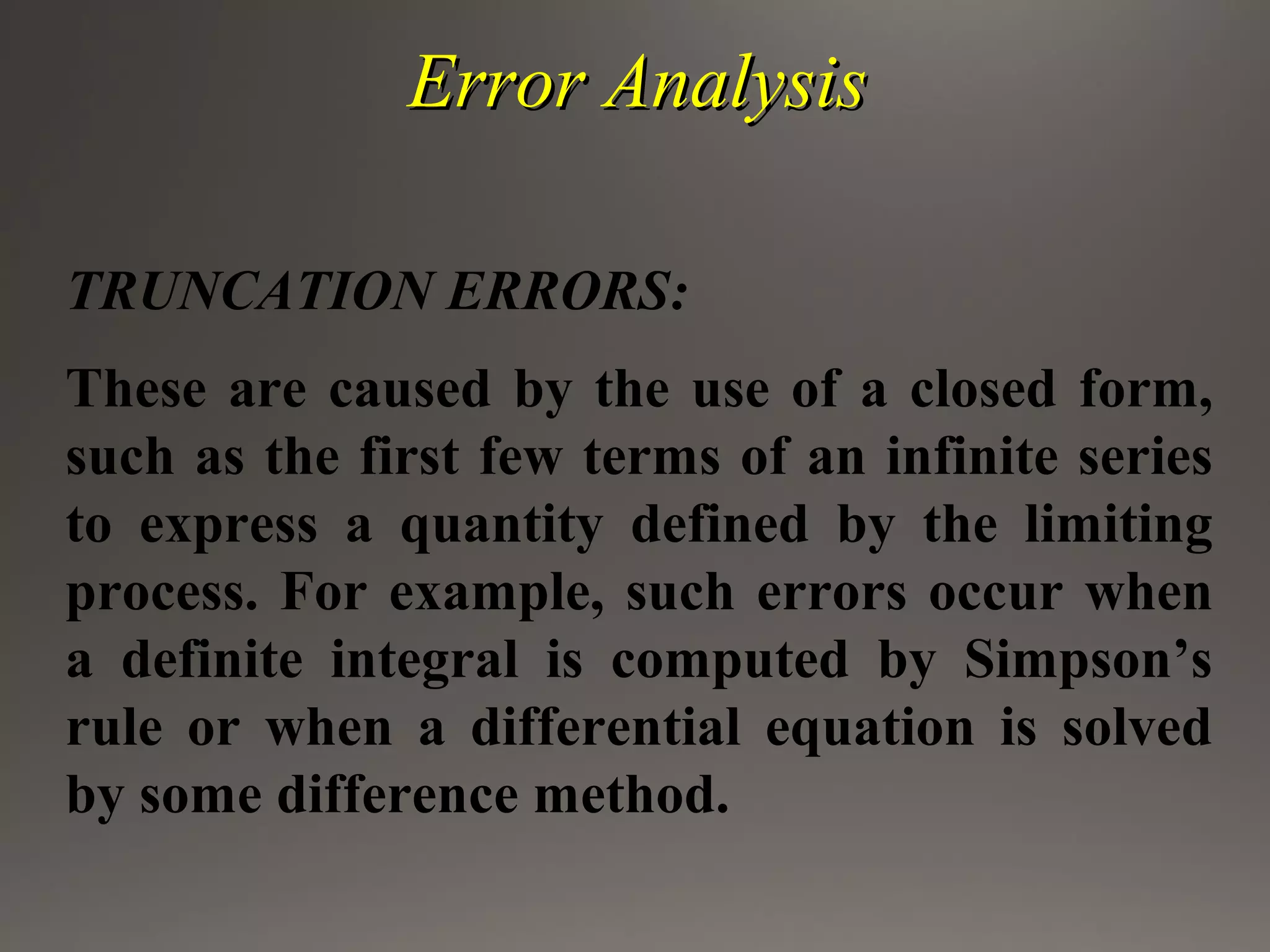 Error AnalysisError Analysis
TRUNCATION ERRORS:
These are caused by the use of a closed form,
such as the first few terms of an infinite series
to express a quantity defined by the limiting
process. For example, such errors occur when
a definite integral is computed by Simpson’s
rule or when a differential equation is solved
by some difference method.
 