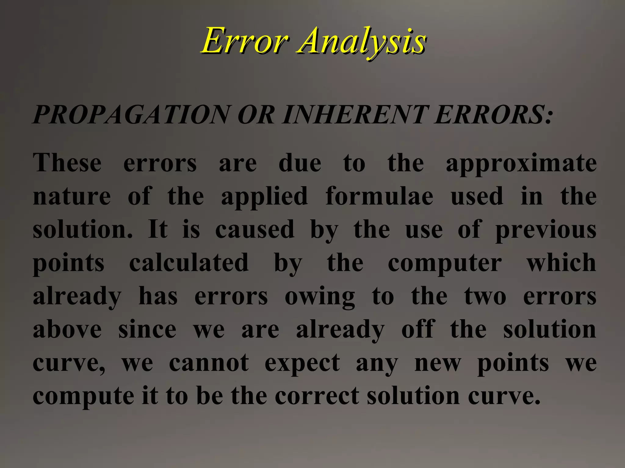 Error AnalysisError Analysis
PROPAGATION OR INHERENT ERRORS:
These errors are due to the approximate
nature of the applied formulae used in the
solution. It is caused by the use of previous
points calculated by the computer which
already has errors owing to the two errors
above since we are already off the solution
curve, we cannot expect any new points we
compute it to be the correct solution curve.
 