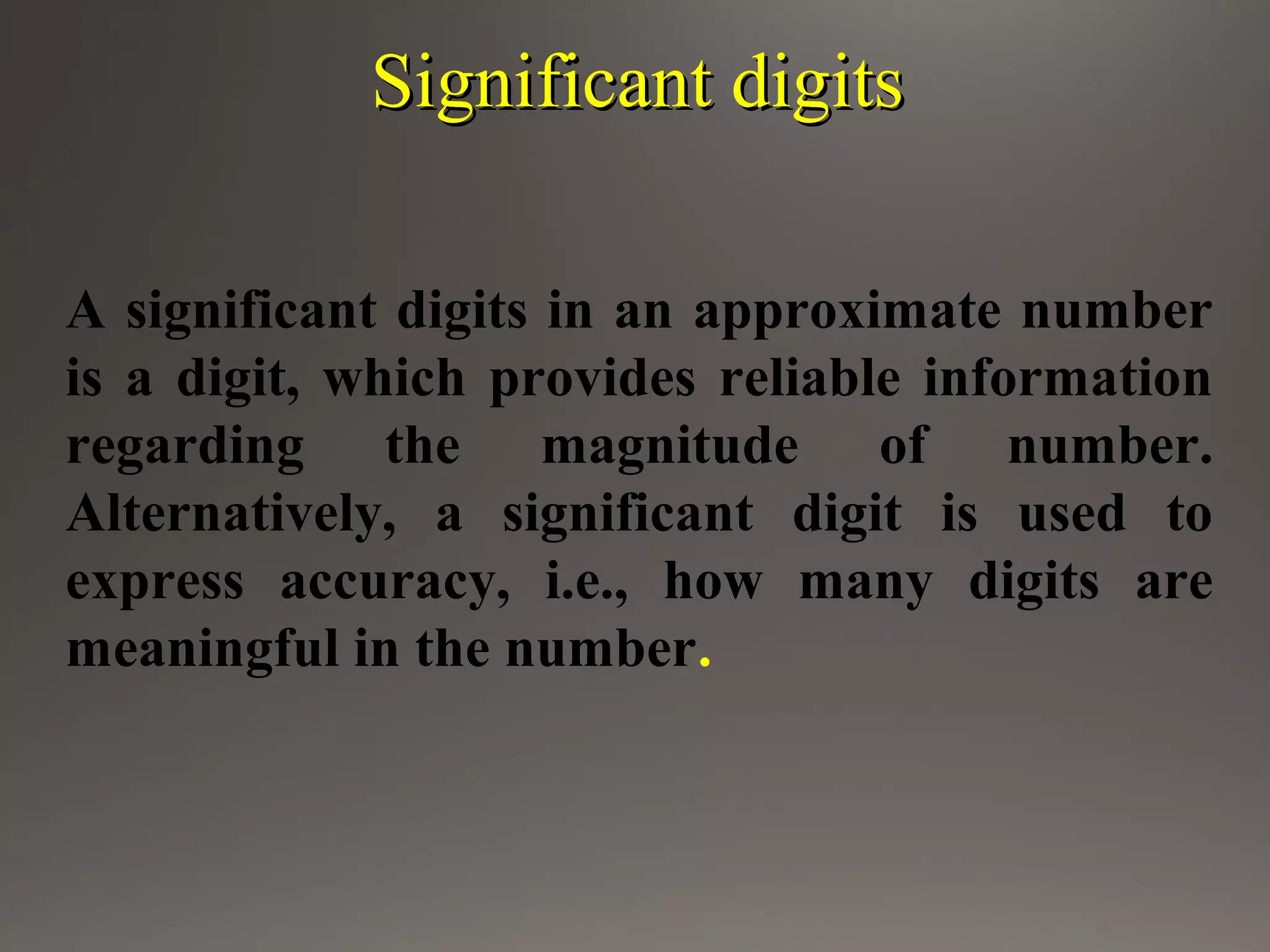 Significant digitsSignificant digits
A significant digits in an approximate number
is a digit, which provides reliable information
regarding the magnitude of number.
Alternatively, a significant digit is used to
express accuracy, i.e., how many digits are
meaningful in the number.
 