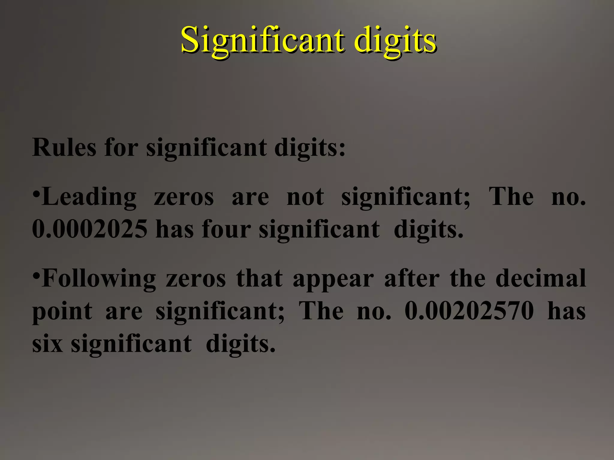 Significant digitsSignificant digits
Rules for significant digits:
•Leading zeros are not significant; The no.
0.0002025 has four significant digits.
•Following zeros that appear after the decimal
point are significant; The no. 0.00202570 has
six significant digits.
 