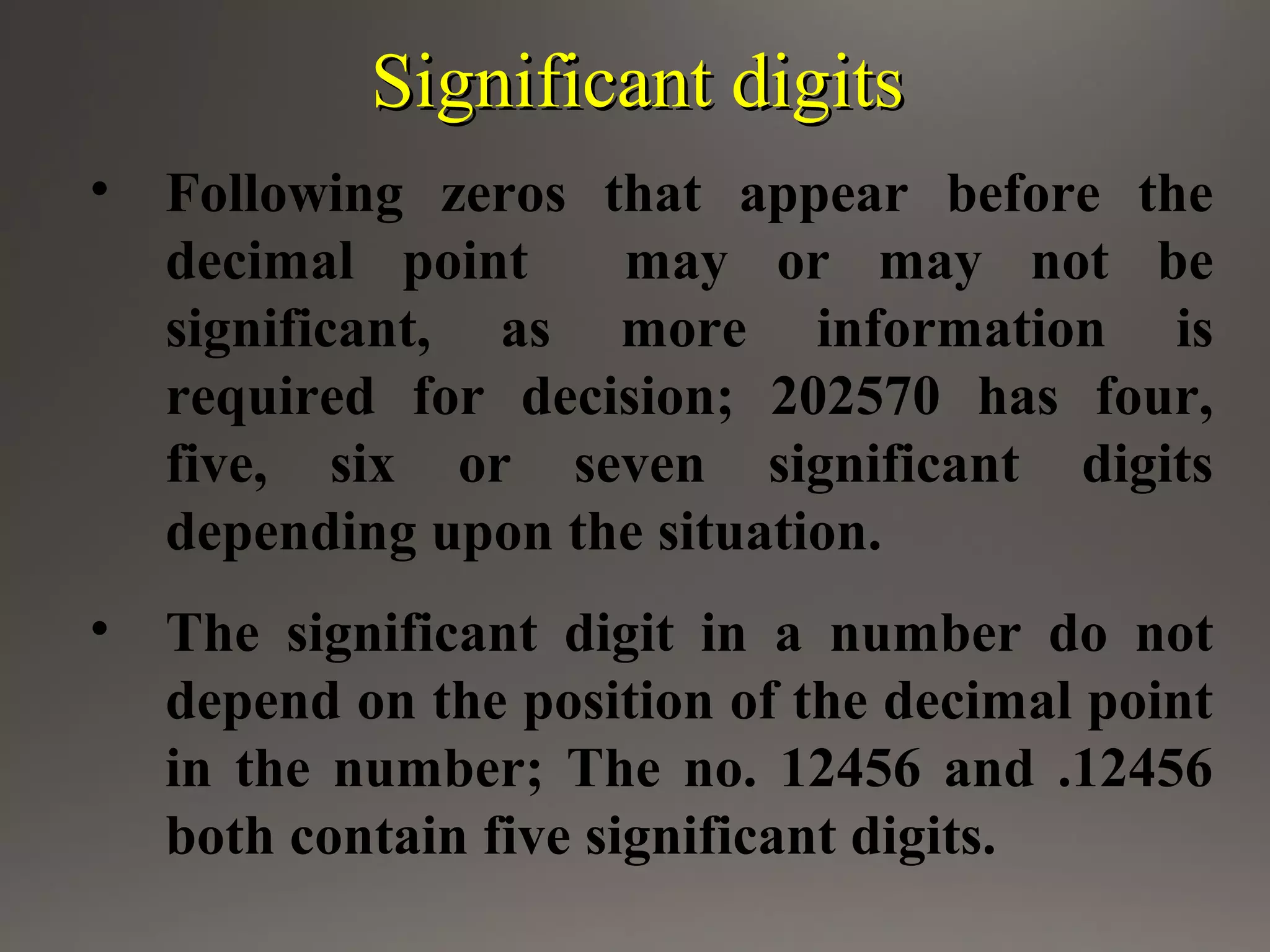 Significant digitsSignificant digits
• Following zeros that appear before the
decimal point may or may not be
significant, as more information is
required for decision; 202570 has four,
five, six or seven significant digits
depending upon the situation.
• The significant digit in a number do not
depend on the position of the decimal point
in the number; The no. 12456 and .12456
both contain five significant digits.
 