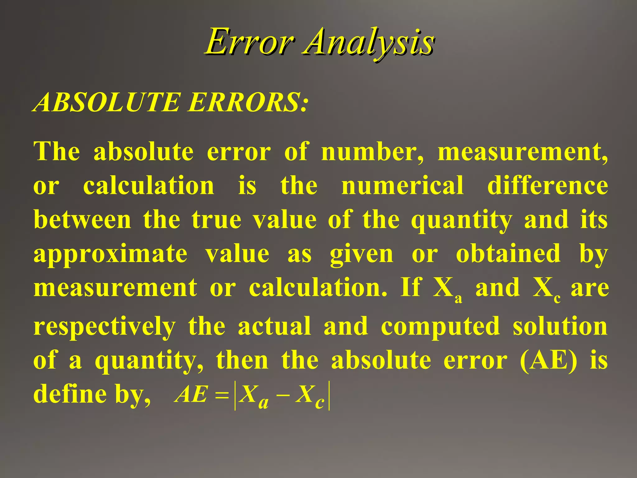Error AnalysisError Analysis
ABSOLUTE ERRORS:
The absolute error of number, measurement,
or calculation is the numerical difference
between the true value of the quantity and its
approximate value as given or obtained by
measurement or calculation. If Xa and Xc are
respectively the actual and computed solution
of a quantity, then the absolute error (AE) is
define by, a cAE X X= −
 