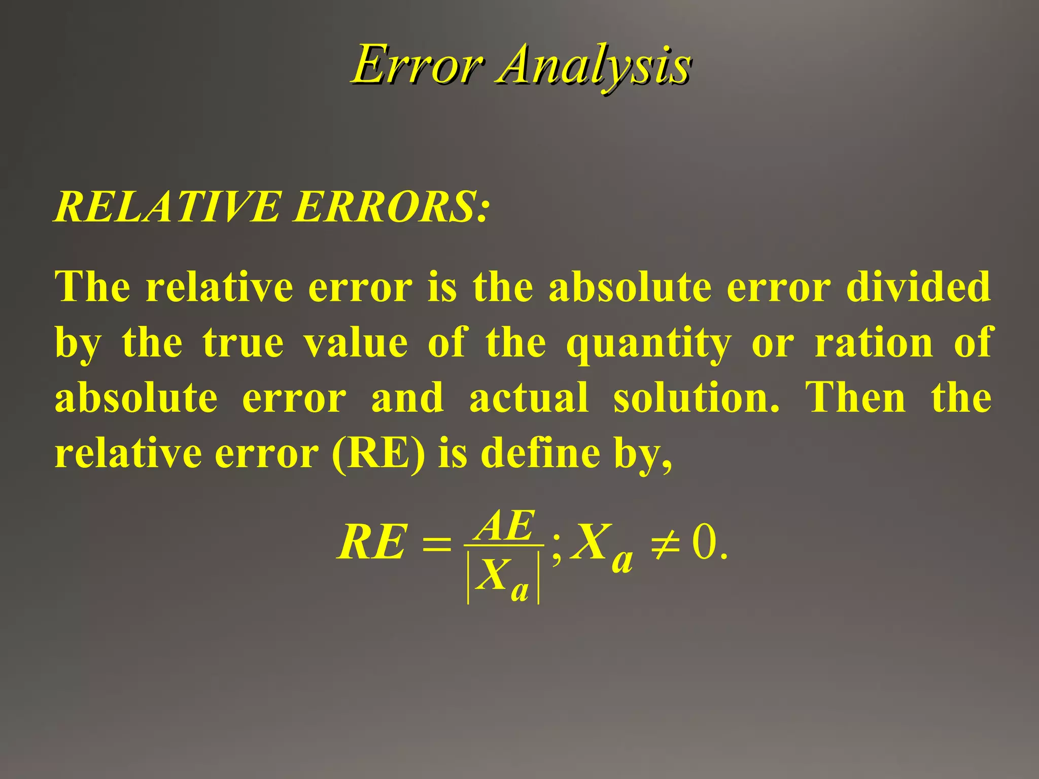 Error AnalysisError Analysis
RELATIVE ERRORS:
The relative error is the absolute error divided
by the true value of the quantity or ration of
absolute error and actual solution. Then the
relative error (RE) is define by,
; 0.
a
AE
aX
RE X= ≠
 