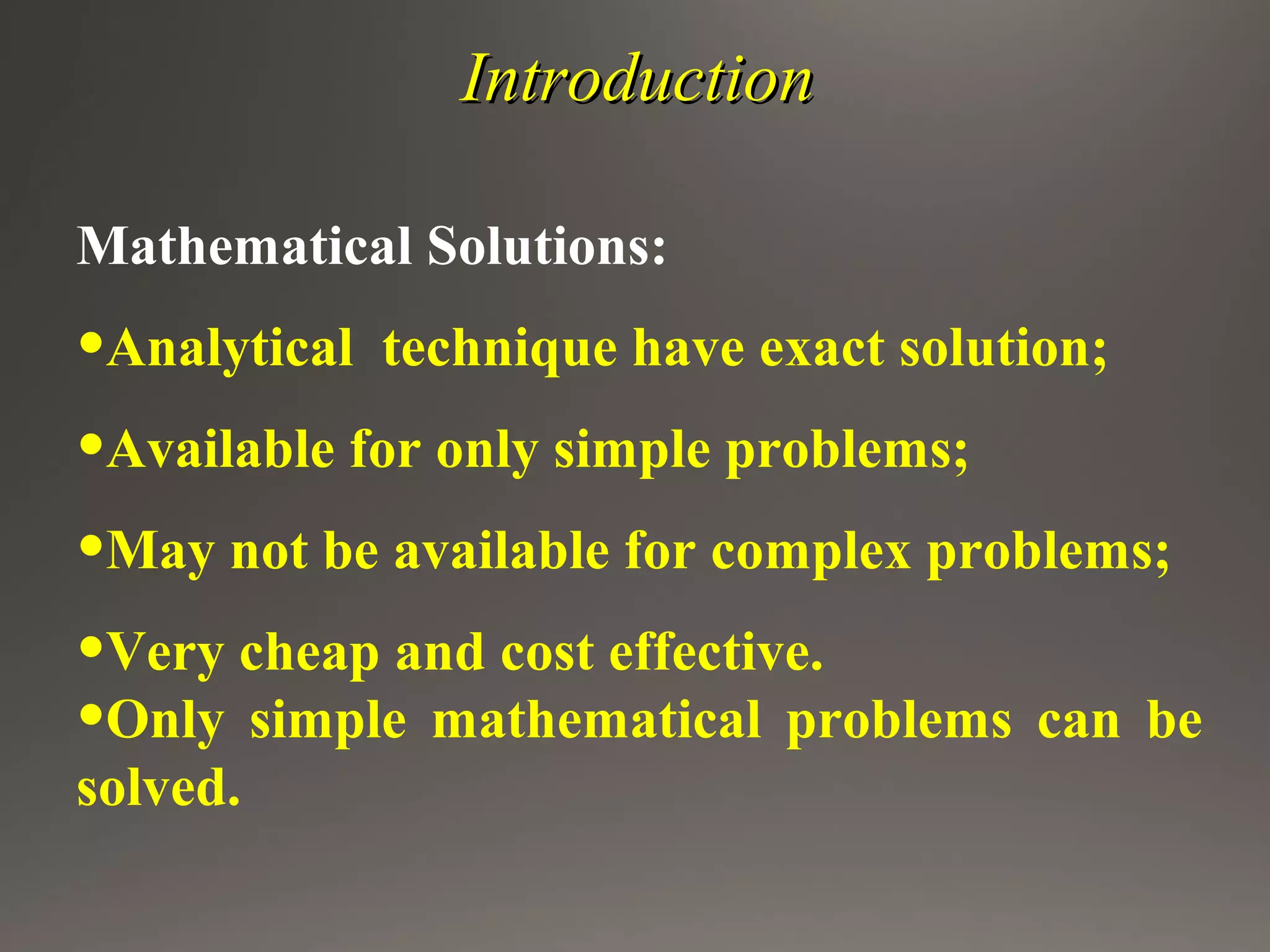 IntroductionIntroduction
Mathematical Solutions:
•Analytical technique have exact solution;
•Available for only simple problems;
•May not be available for complex problems;
•Very cheap and cost effective.
•Only simple mathematical problems can be
solved.
 