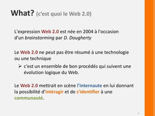 What? (c’est quoi le Web 2.0)L'expression Web 2.0 est née en 2004 à l'occasion d'un brainstorming parD. DoughertyLe Web 2.0 ne peut pas être résumé à une technologie ou une techniquec'est un ensemble de bon procédés qui suivent une évolution logique du Web.Le Web 2.0 mettrait en scène l'internauteen lui donnant la possibilité d'intéragiret de s'identifierà une communauté.3