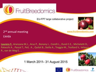 Laurens F., Aranzana M.J., Arus P., Bonany J., Corelli L., Durel C.E., Micheletti D.,
Patocchi A., Pascal T., Peil, A., Quilot B., Stella A., Troggio M., Troillard V., Velasco
R., van de Weg E, …
1 March 2011- 31 August 2015
EU-FP7 large collaborative project
www.fruitbreedomics.com2nd annual meeting
Lleida
 
