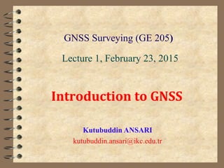 GNSS Surveying (GE 205)
Kutubuddin ANSARI
kutubuddin.ansari@ikc.edu.tr
Lecture 1, February 23, 2015
Introduction to GNSS
 