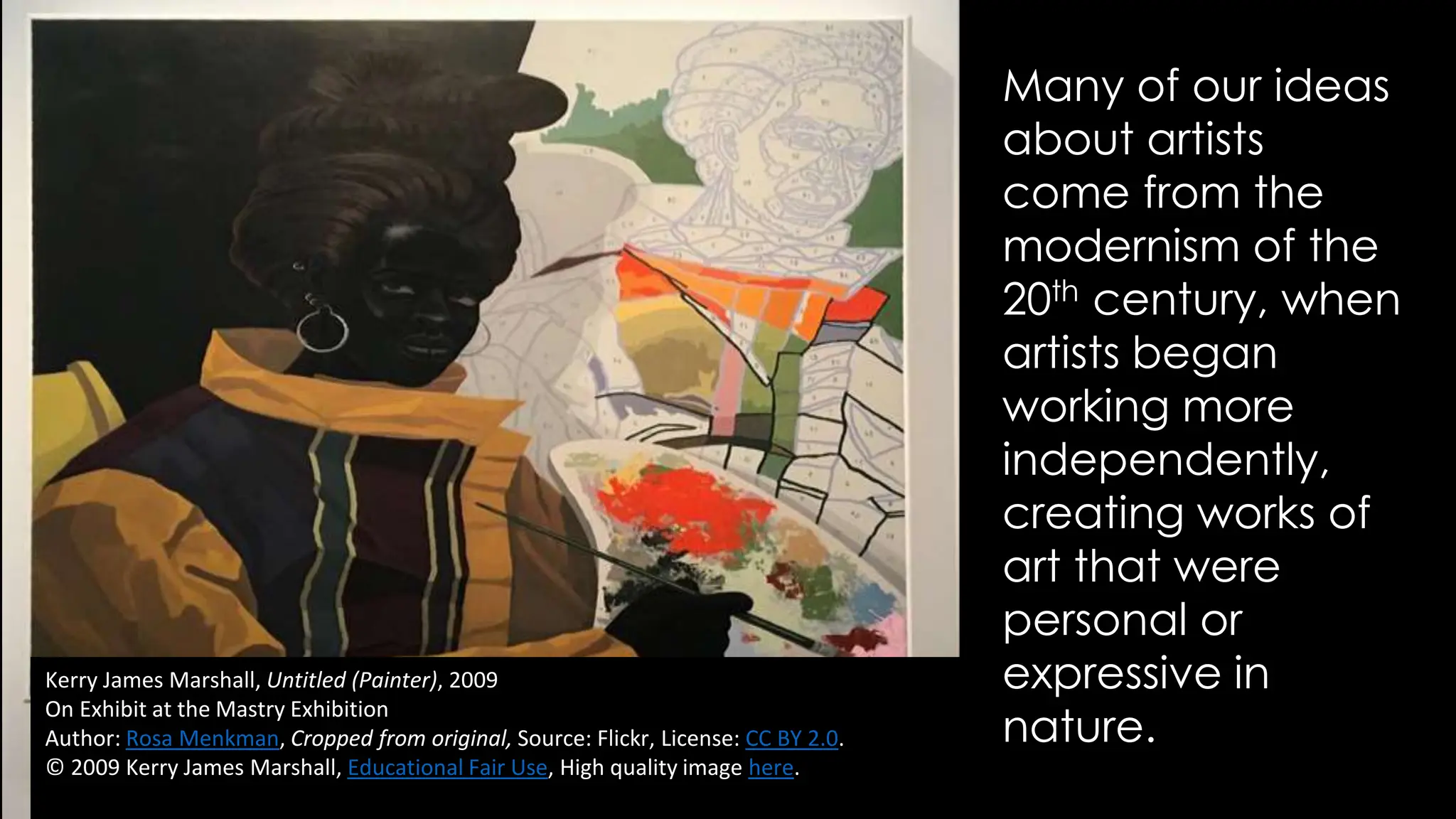 Kerry James Marshall, Untitled (Painter), 2009
On Exhibit at the Mastry Exhibition
Author: Rosa Menkman, Cropped from original, Source: Flickr, License: CC BY 2.0.
© 2009 Kerry James Marshall, Educational Fair Use, High quality image here.
Many of our ideas
about artists
come from the
modernism of the
20th century, when
artists began
working more
independently,
creating works of
art that were
personal or
expressive in
nature.
 