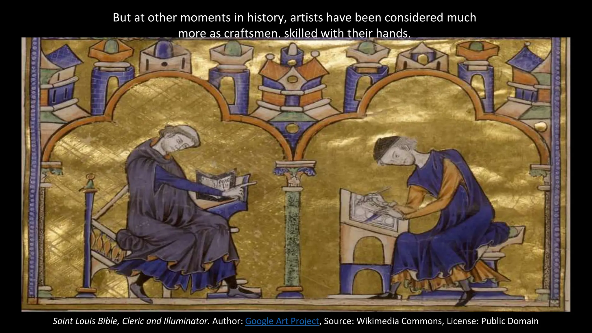 But at other moments in history, artists have been considered much
more as craftsmen, skilled with their hands.
Saint Louis Bible, Cleric and Illuminator. Author: Google Art Project, Source: Wikimedia Commons, License: Public Domain
 