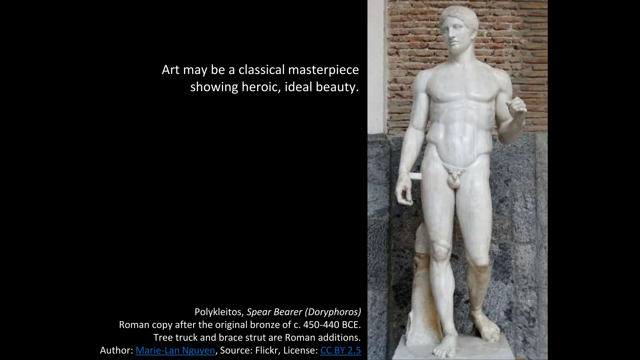 Art may be a classical masterpiece
showing heroic, ideal beauty.
Polykleitos, Spear Bearer (Doryphoros)
Roman copy after the original bronze of c. 450-440 BCE.
Tree truck and brace strut are Roman additions.
Author: Marie-Lan Nguyen, Source: Flickr, License: CC BY 2.5
 
