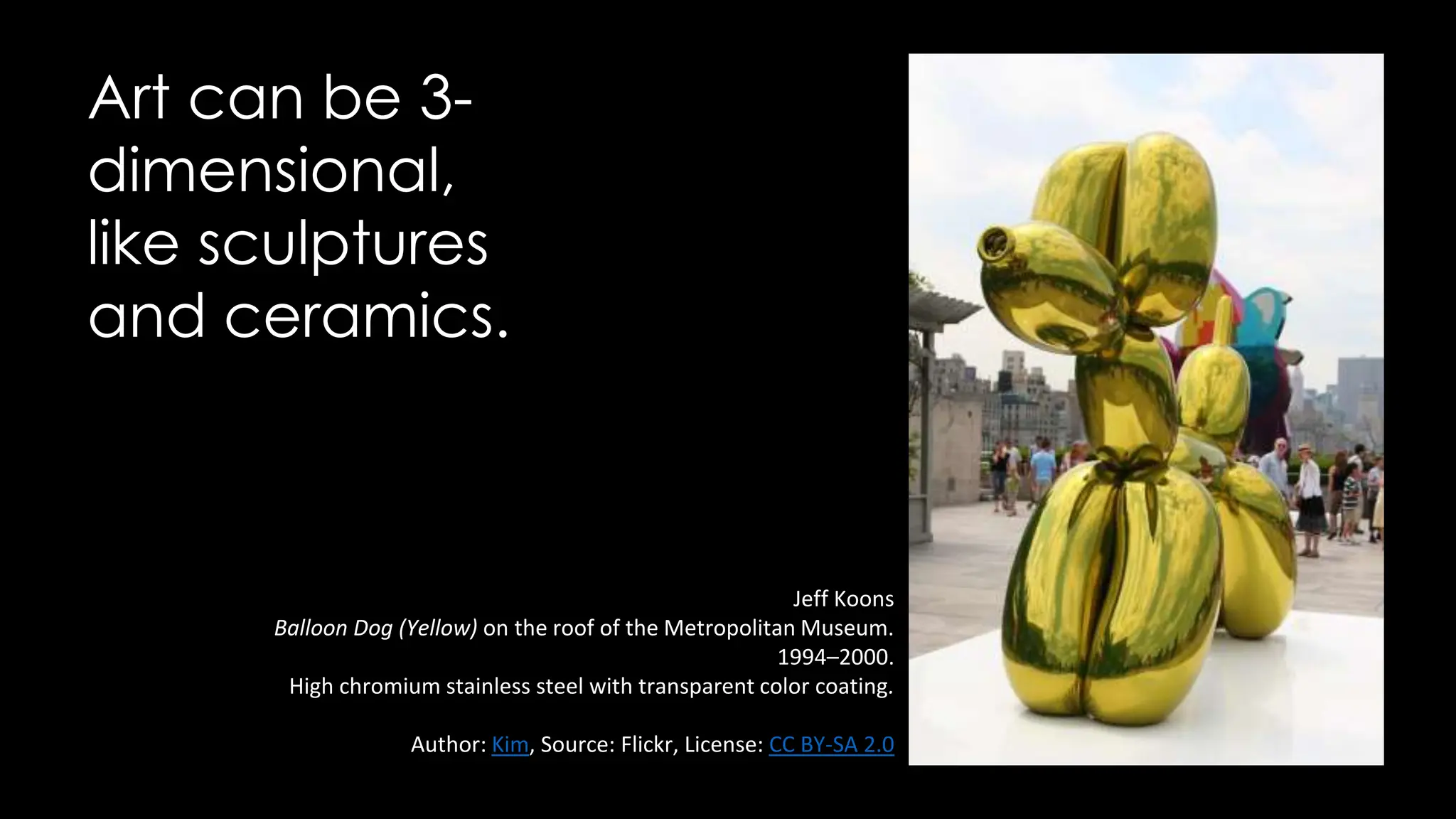 Art can be 3-
dimensional,
like sculptures
and ceramics.
Jeff Koons
Balloon Dog (Yellow) on the roof of the Metropolitan Museum.
1994–2000.
High chromium stainless steel with transparent color coating.
Author: Kim, Source: Flickr, License: CC BY-SA 2.0
 