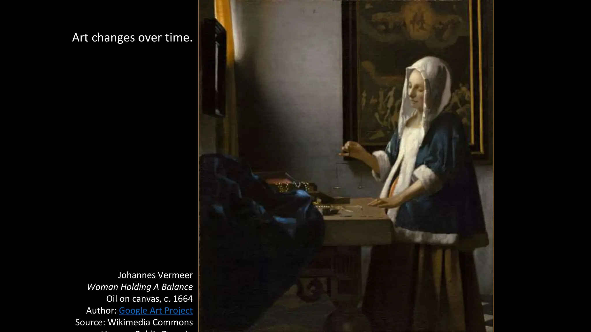 Art changes over time.
Johannes Vermeer
Woman Holding A Balance
Oil on canvas, c. 1664
Author: Google Art Project
Source: Wikimedia Commons
 