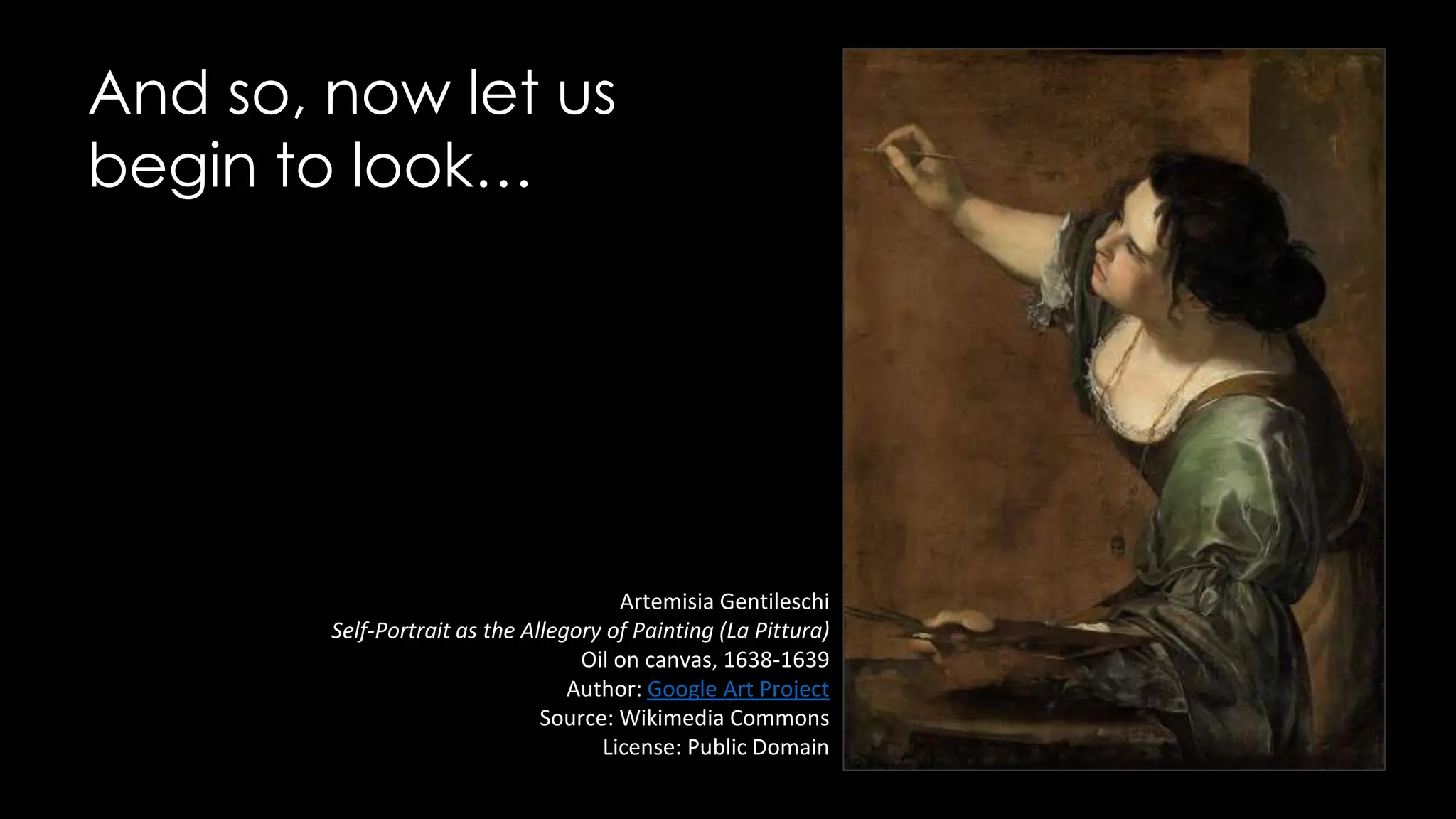 And so, now let us
begin to look…
Artemisia Gentileschi
Self-Portrait as the Allegory of Painting (La Pittura)
Oil on canvas, 1638-1639
Author: Google Art Project
Source: Wikimedia Commons
License: Public Domain
 