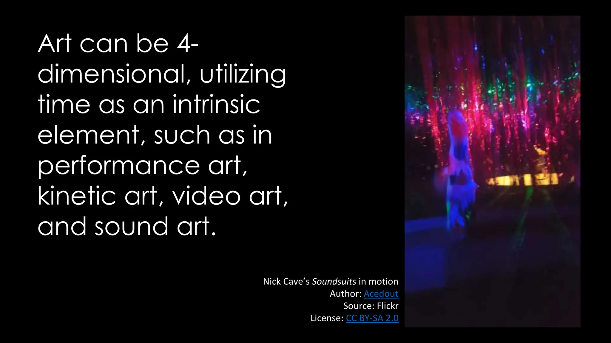 Art can be 4-
dimensional, utilizing
time as an intrinsic
element, such as in
performance art,
kinetic art, video art,
and sound art.
Nick Cave’s Soundsuits in motion
Author: Acedout
Source: Flickr
License: CC BY-SA 2.0
 