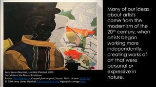 Kerry James Marshall, Untitled (Painter), 2009
On Exhibit at the Mastry Exhibition
Author: Rosa Menkman, Cropped from original, Source: Flickr, License: CC BY 2.0.
© 2009 Kerry James Marshall, Educational Fair Use, High quality image here.
Many of our ideas
about artists
come from the
modernism of the
20th century, when
artists began
working more
independently,
creating works of
art that were
personal or
expressive in
nature.
 