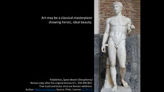 Art may be a classical masterpiece
showing heroic, ideal beauty.
Polykleitos, Spear Bearer (Doryphoros)
Roman copy after the original bronze of c. 450-440 BCE.
Tree truck and brace strut are Roman additions.
Author: Marie-Lan Nguyen, Source: Flickr, License: CC BY 2.5
 