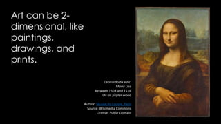 Art can be 2-
dimensional, like
paintings,
drawings, and
prints.
Leonardo da Vinci
Mona Lisa
Between 1503 and 1516
Oil on poplar wood
Author: Musée du Louvre, Paris
Source: Wikimedia Commons
License: Public Domain
 