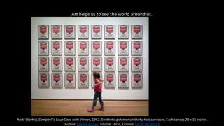 Art helps us to see the world around us.
Andy Warhol, Campbell’s Soup Cans with Viewer, 1962. Synthetic polymer on thirty-two canvases, Each canvas 20 x 16 inches.
Author: Steven Zucker, Source: Flickr, License: CC BY-NC-SA 2.0
 