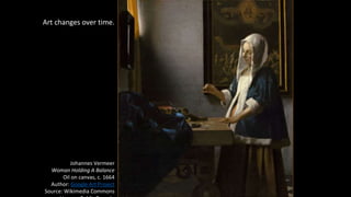 Art changes over time.
Johannes Vermeer
Woman Holding A Balance
Oil on canvas, c. 1664
Author: Google Art Project
Source: Wikimedia Commons
 