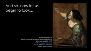 And so, now let us
begin to look…
Artemisia Gentileschi
Self-Portrait as the Allegory of Painting (La Pittura)
Oil on canvas, 1638-1639
Author: Google Art Project
Source: Wikimedia Commons
License: Public Domain
 