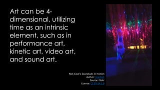 Art can be 4-
dimensional, utilizing
time as an intrinsic
element, such as in
performance art,
kinetic art, video art,
and sound art.
Nick Cave’s Soundsuits in motion
Author: Acedout
Source: Flickr
License: CC BY-SA 2.0
 
